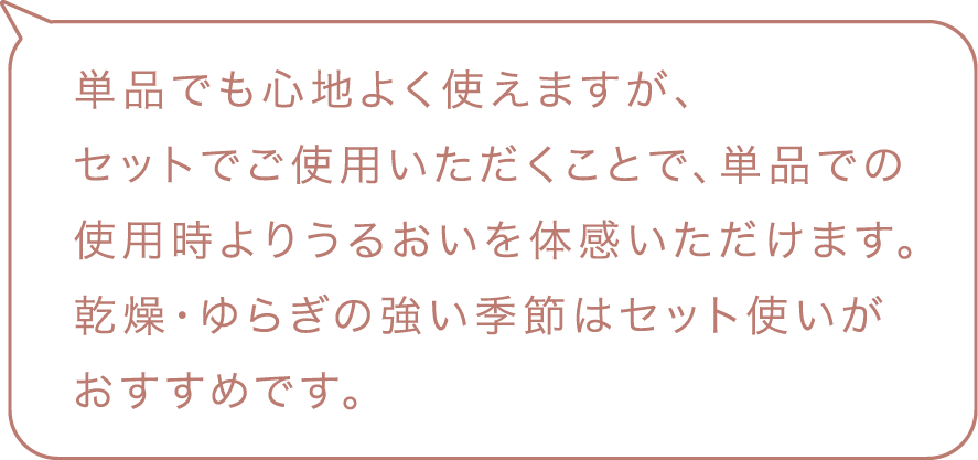 単品でも心地よく使えますが、セットでご使用いただくことで単品で乾燥・ゆらぎの強い季節はセット使いがおすすめです。