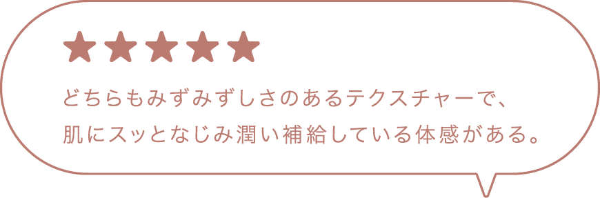 ★★★★★ どちらもみずみずしさのあるテクスチャーで、肌にスッとなじみ潤い補給している体感がある。